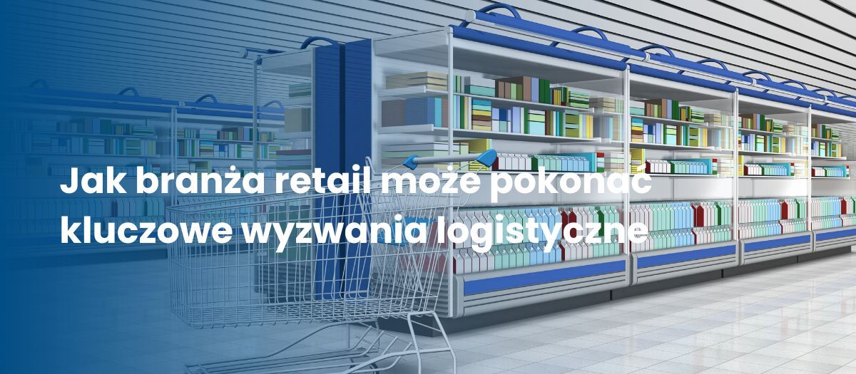 Jak branża retail może pokonać kluczowe wyzwania logistyczne